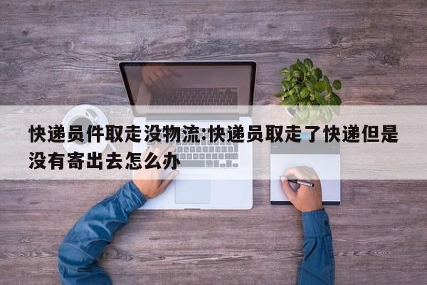 快递员件取走没物流:快递员取走了快递但是没有寄出去怎么办